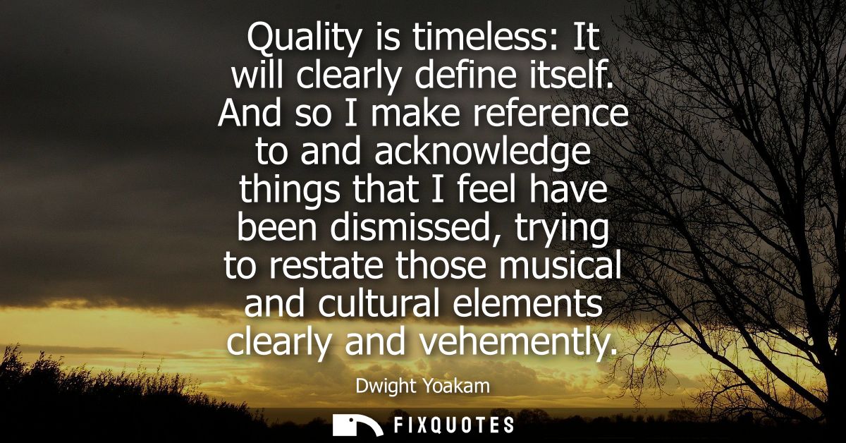 Quality is timeless: It will clearly define itself. And so I make reference to and acknowledge things that I feel have b