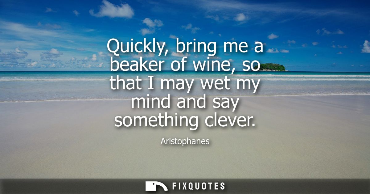 Quickly, bring me a beaker of wine, so that I may wet my mind and say something clever