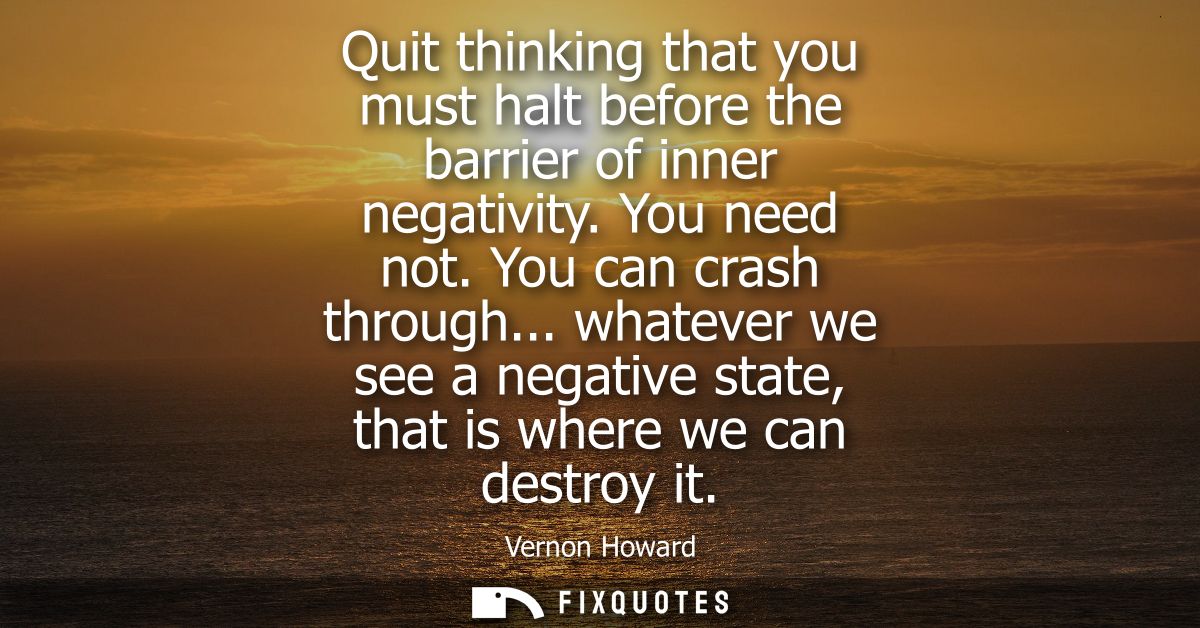Quit thinking that you must halt before the barrier of inner negativity. You need not. You can crash through...