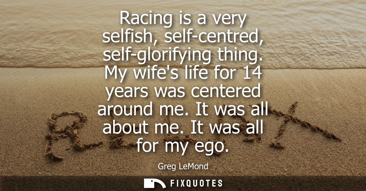 Racing is a very selfish, self-centred, self-glorifying thing. My wifes life for 14 years was centered around me. It was