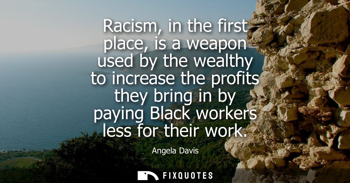 Racism, in the first place, is a weapon used by the wealthy to increase the profits they bring in by paying Black worker