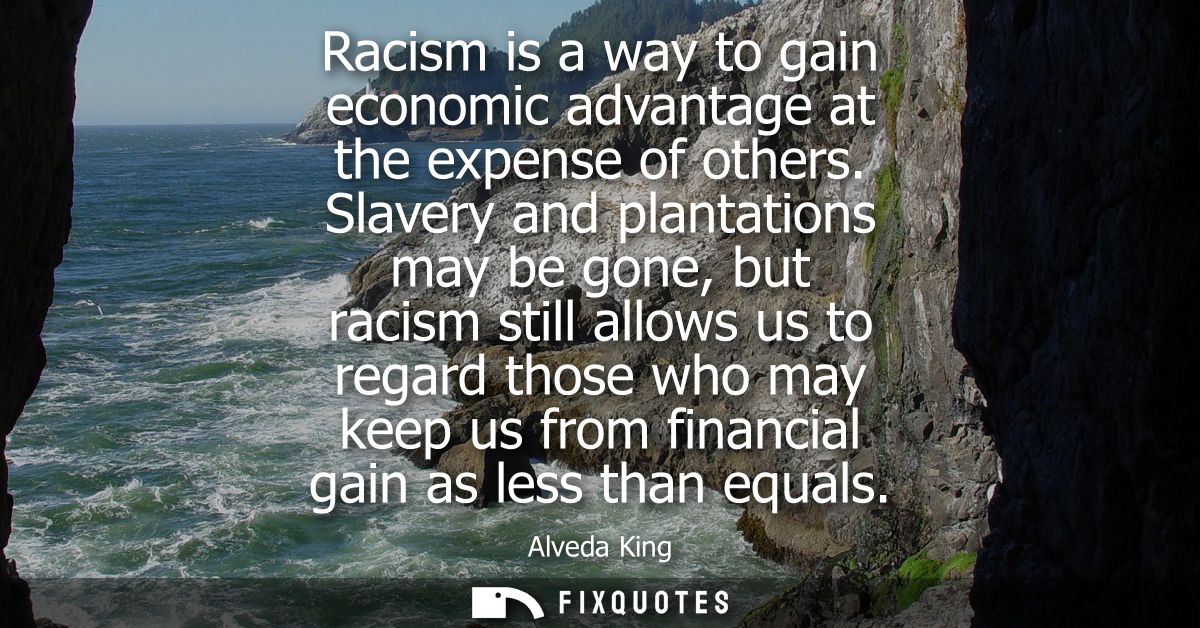 Racism is a way to gain economic advantage at the expense of others. Slavery and plantations may be gone, but racism sti