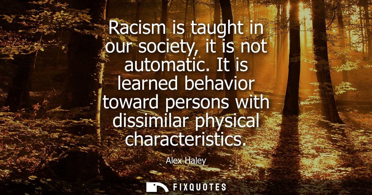 Racism is taught in our society, it is not automatic. It is learned behavior toward persons with dissimilar physical cha