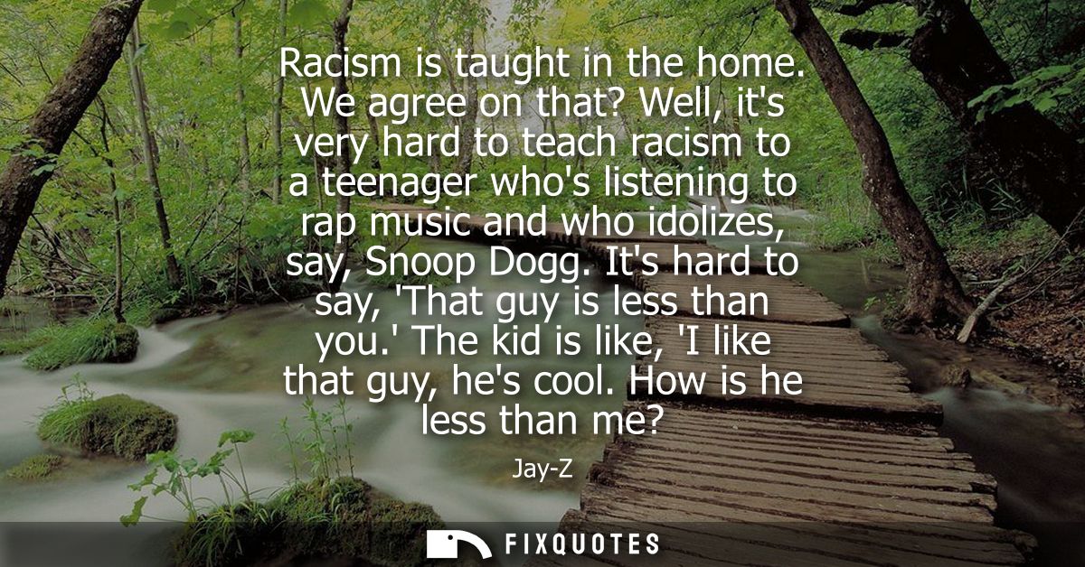 Racism is taught in the home. We agree on that? Well, its very hard to teach racism to a teenager whos listening to rap 