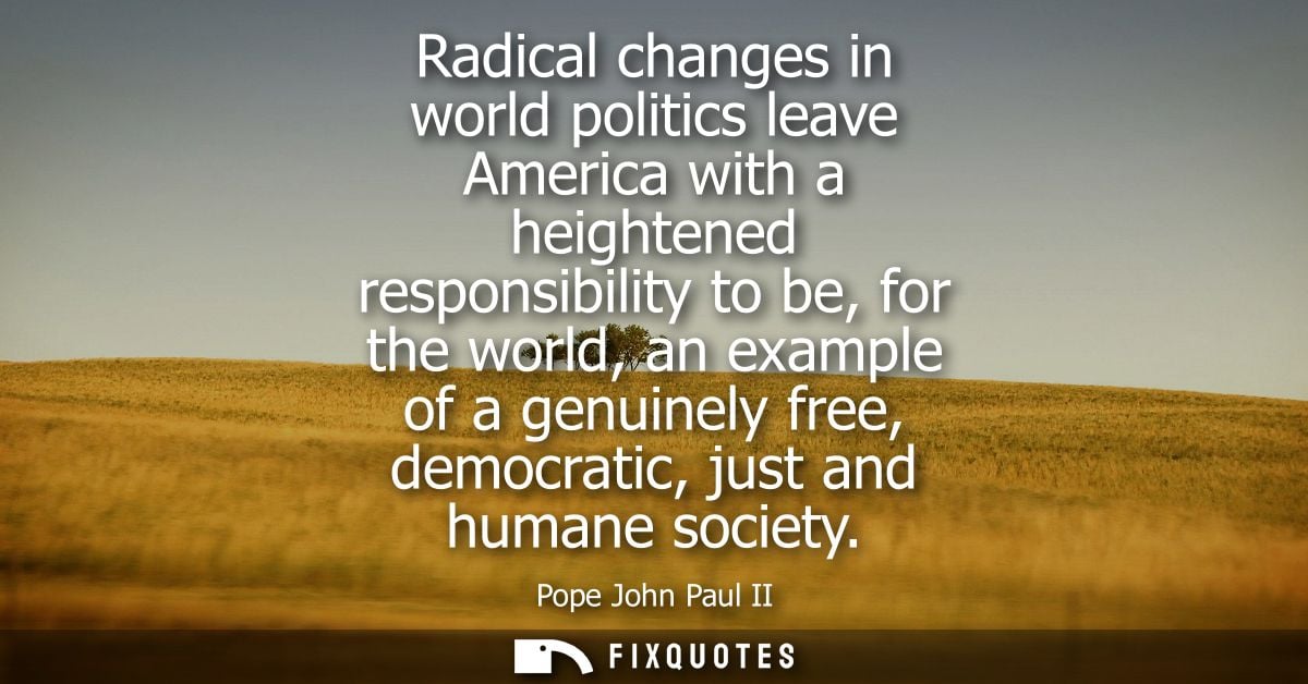 Radical changes in world politics leave America with a heightened responsibility to be, for the world, an example of a g