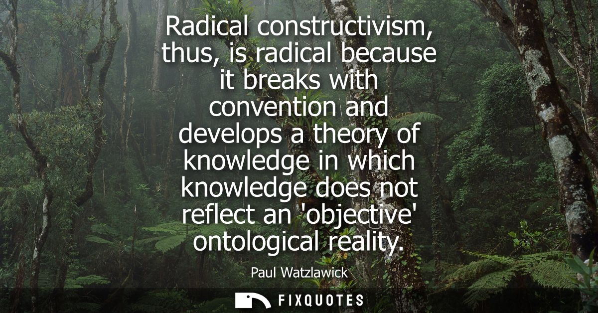 Radical constructivism, thus, is radical because it breaks with convention and develops a theory of knowledge in which k