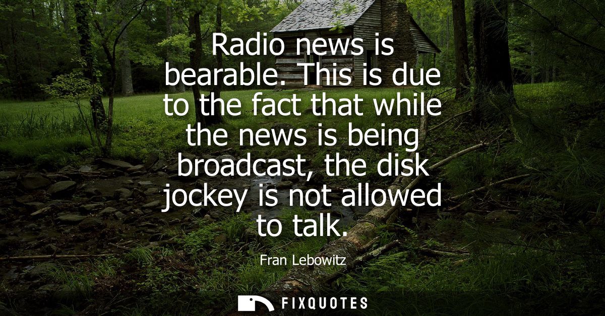 Radio news is bearable. This is due to the fact that while the news is being broadcast, the disk jockey is not allowed t