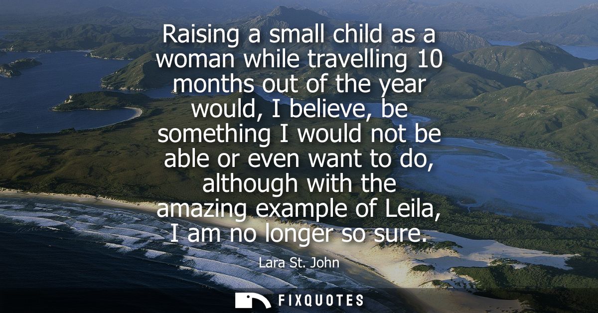 Raising a small child as a woman while travelling 10 months out of the year would, I believe, be something I would not b