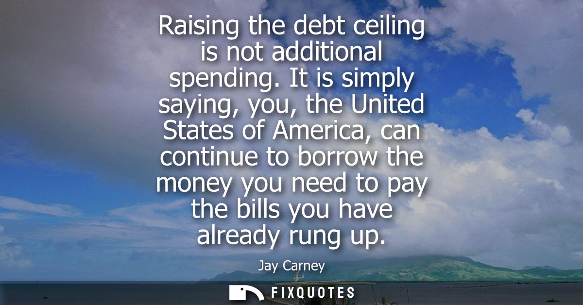 Raising the debt ceiling is not additional spending. It is simply saying, you, the United States of America, can continu