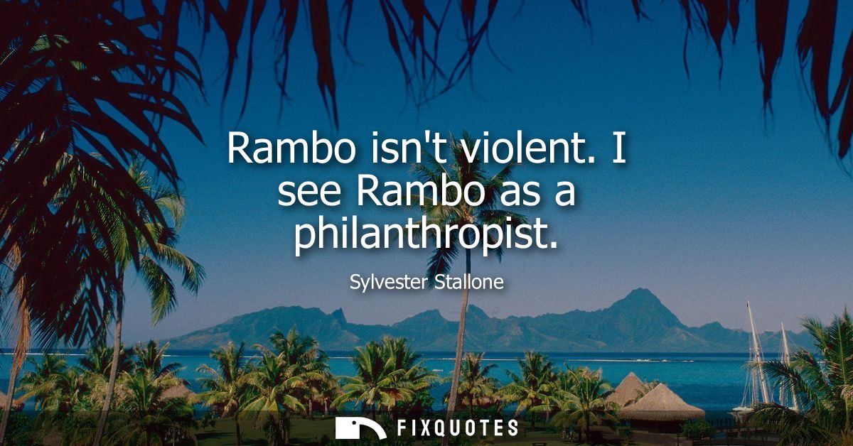 Rambo isnt violent. I see Rambo as a philanthropist