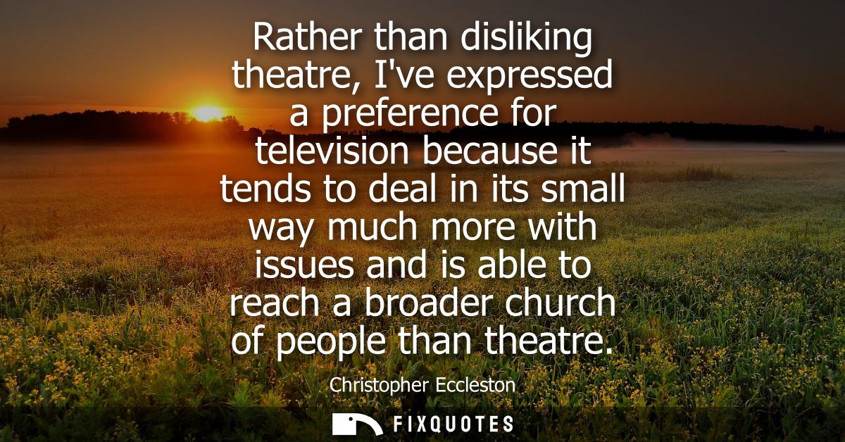 Rather than disliking theatre, Ive expressed a preference for television because it tends to deal in its small way much 