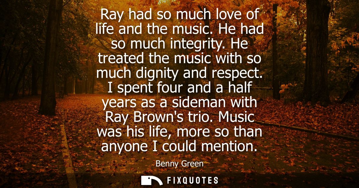 Ray had so much love of life and the music. He had so much integrity. He treated the music with so much dignity and resp