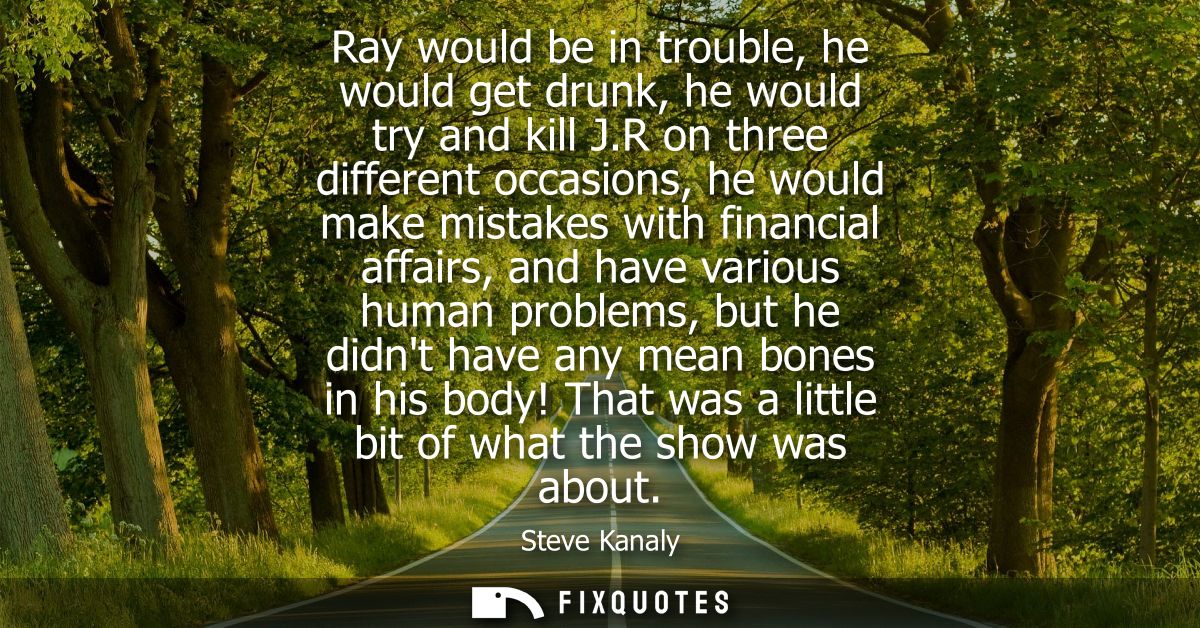 Ray would be in trouble, he would get drunk, he would try and kill J.R on three different occasions, he would make mista