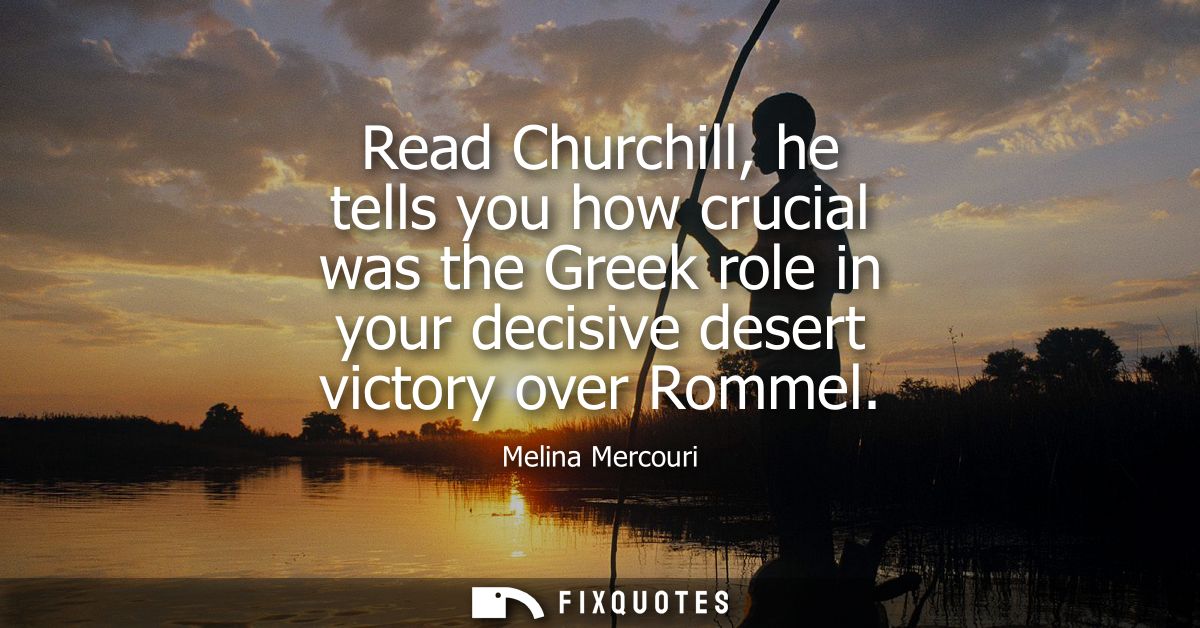 Read Churchill, he tells you how crucial was the Greek role in your decisive desert victory over Rommel