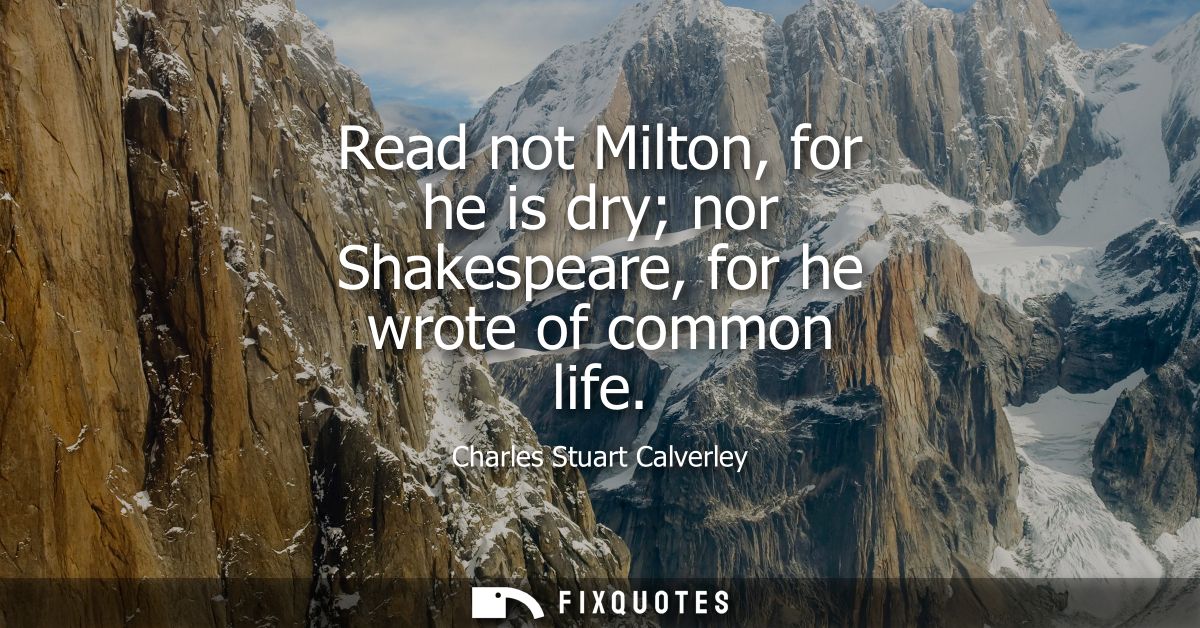 Read not Milton, for he is dry nor Shakespeare, for he wrote of common life