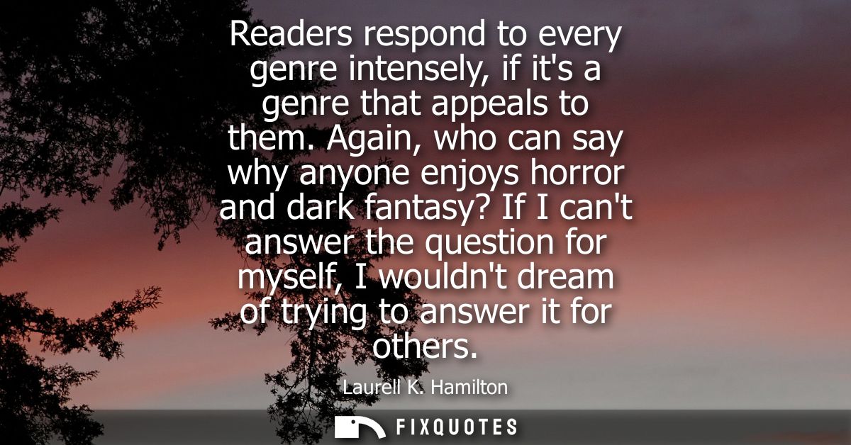 Readers respond to every genre intensely, if its a genre that appeals to them. Again, who can say why anyone enjoys horr