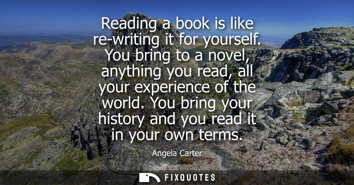Reading a book is like re-writing it for yourself. You bring to a novel, anything you read, all your experience of the w