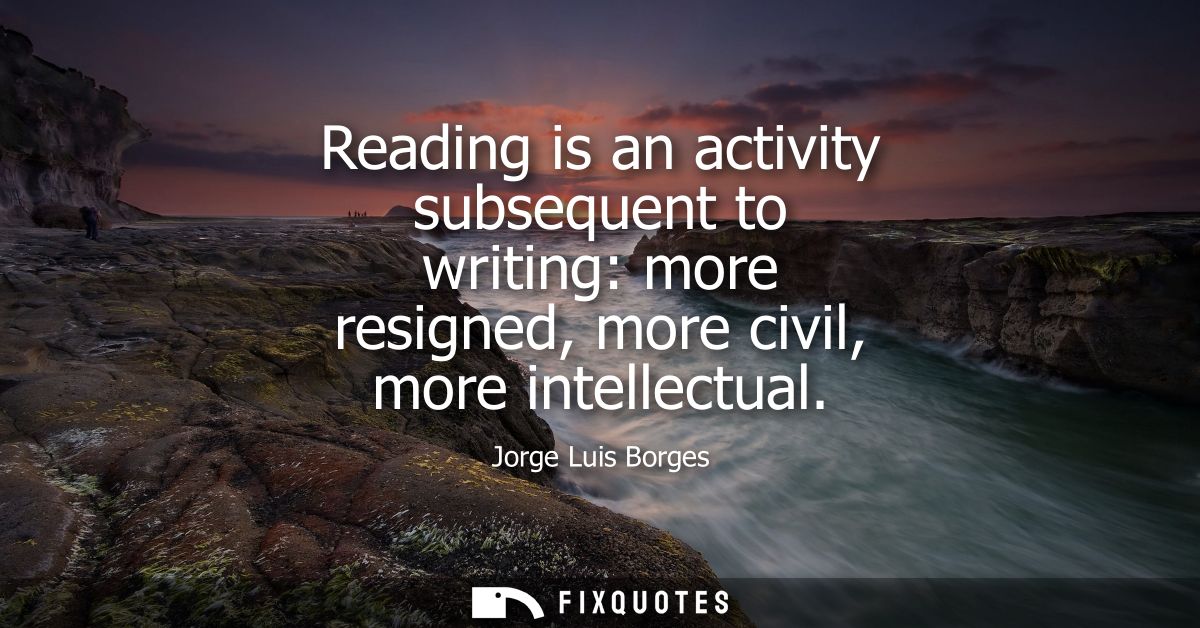 Reading is an activity subsequent to writing: more resigned, more civil, more intellectual