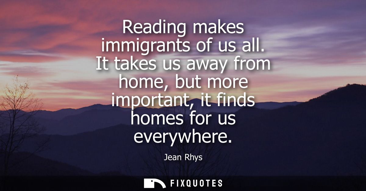 Reading makes immigrants of us all. It takes us away from home, but more important, it finds homes for us everywhere