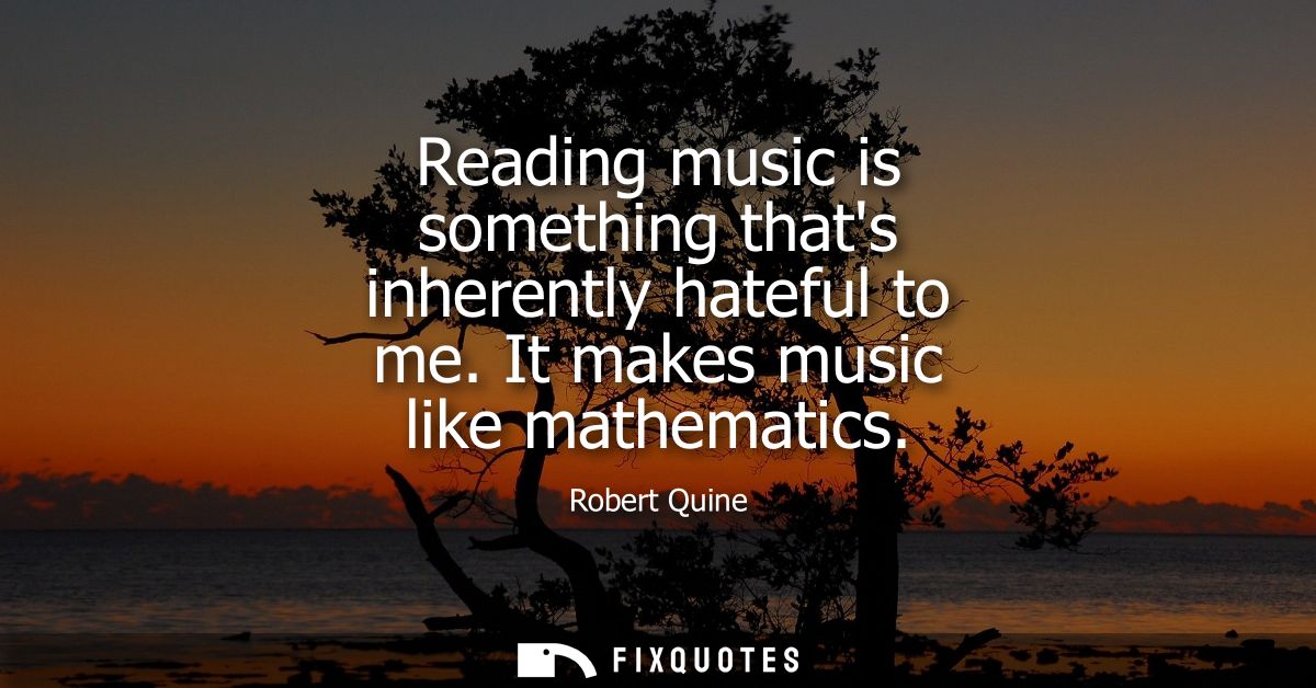 Reading music is something thats inherently hateful to me. It makes music like mathematics