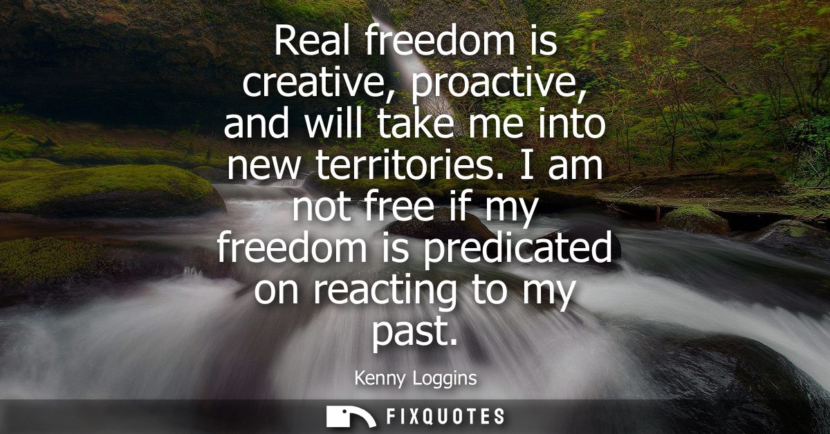 Real freedom is creative, proactive, and will take me into new territories. I am not free if my freedom is predicated on