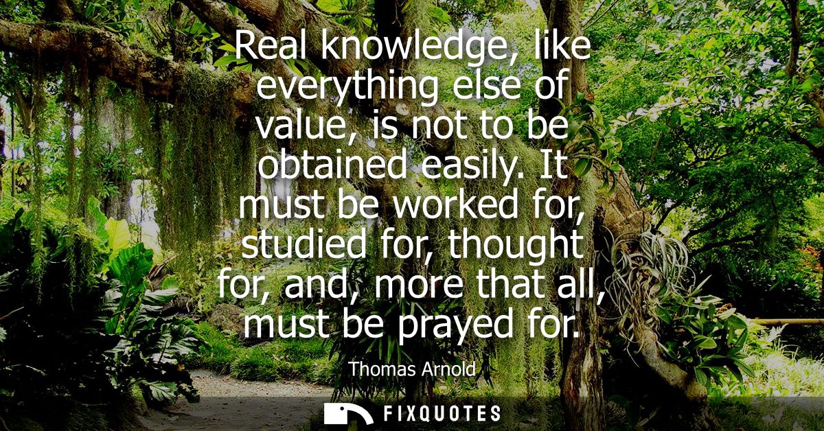 Real knowledge, like everything else of value, is not to be obtained easily. It must be worked for, studied for, thought