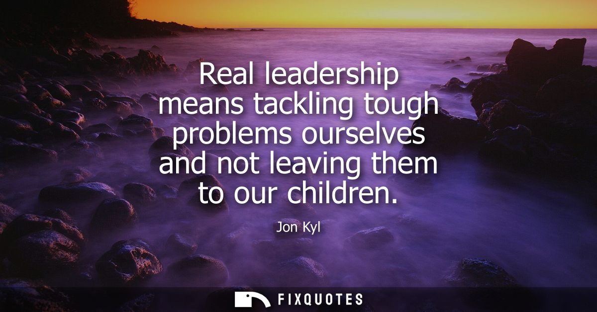 Real leadership means tackling tough problems ourselves and not leaving them to our children