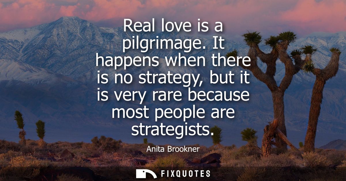 Real love is a pilgrimage. It happens when there is no strategy, but it is very rare because most people are strategists