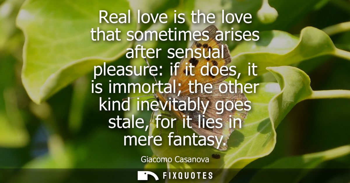 Real love is the love that sometimes arises after sensual pleasure: if it does, it is immortal the other kind inevitably