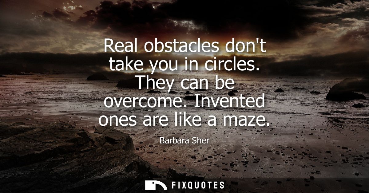 Real obstacles dont take you in circles. They can be overcome. Invented ones are like a maze
