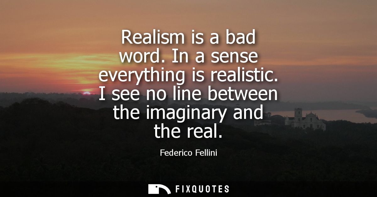 Realism is a bad word. In a sense everything is realistic. I see no line between the imaginary and the real