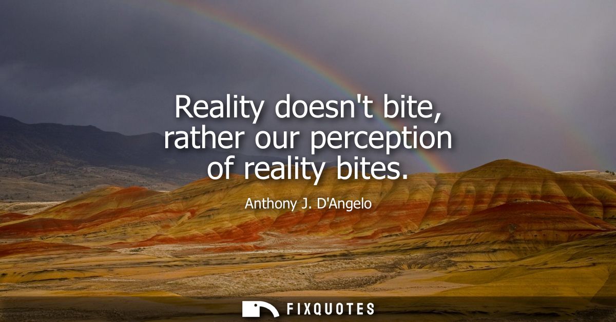 Reality doesnt bite, rather our perception of reality bites