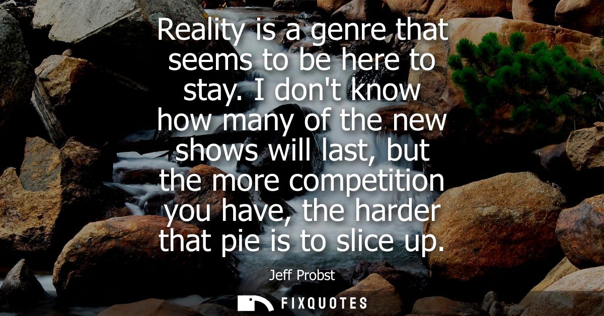 Reality is a genre that seems to be here to stay. I dont know how many of the new shows will last, but the more competit