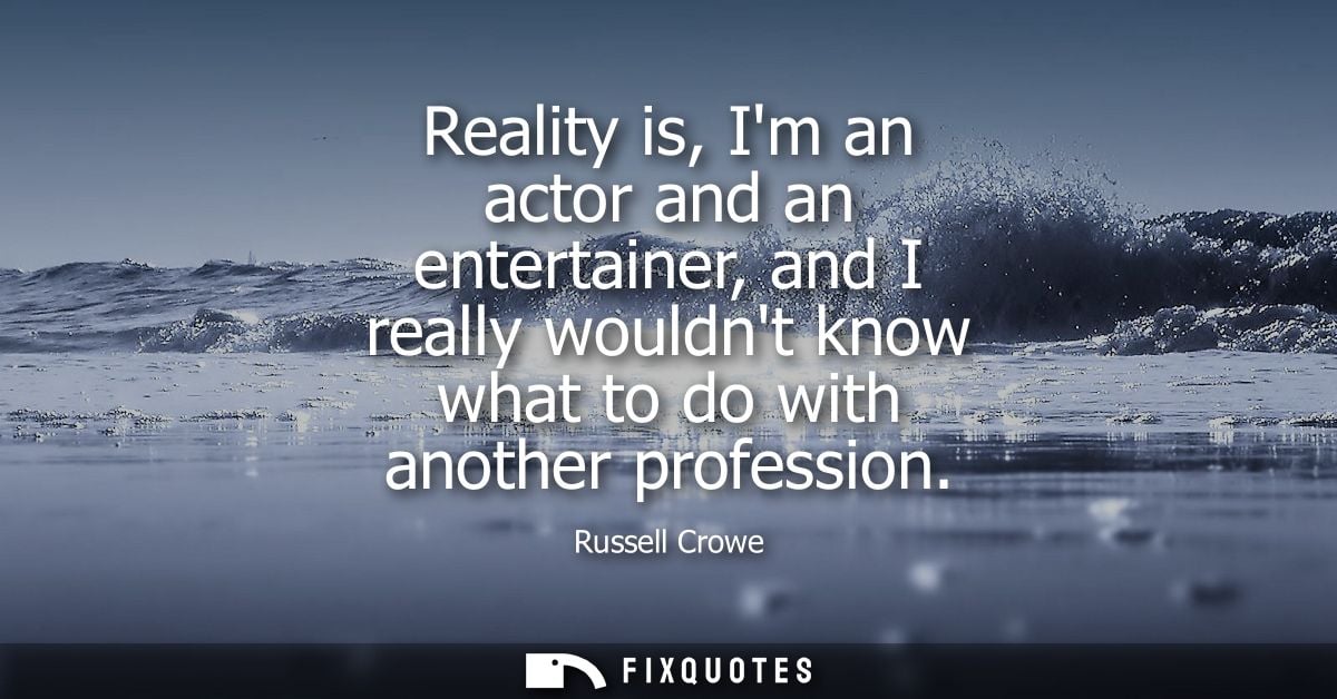 Reality is, Im an actor and an entertainer, and I really wouldnt know what to do with another profession