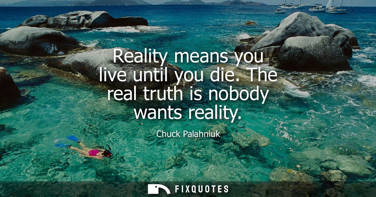 Reality means you live until you die. The real truth is nobody wants reality