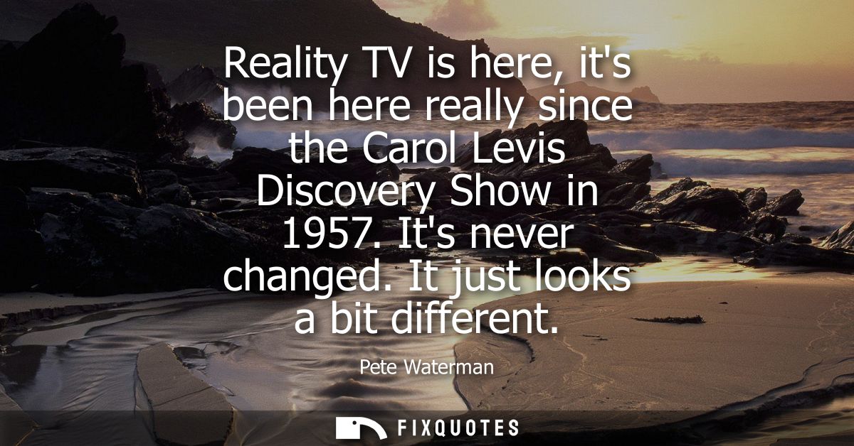 Reality TV is here, its been here really since the Carol Levis Discovery Show in 1957. Its never changed. It just looks 