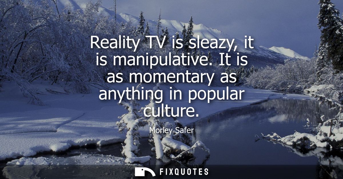 Reality TV is sleazy, it is manipulative. It is as momentary as anything in popular culture