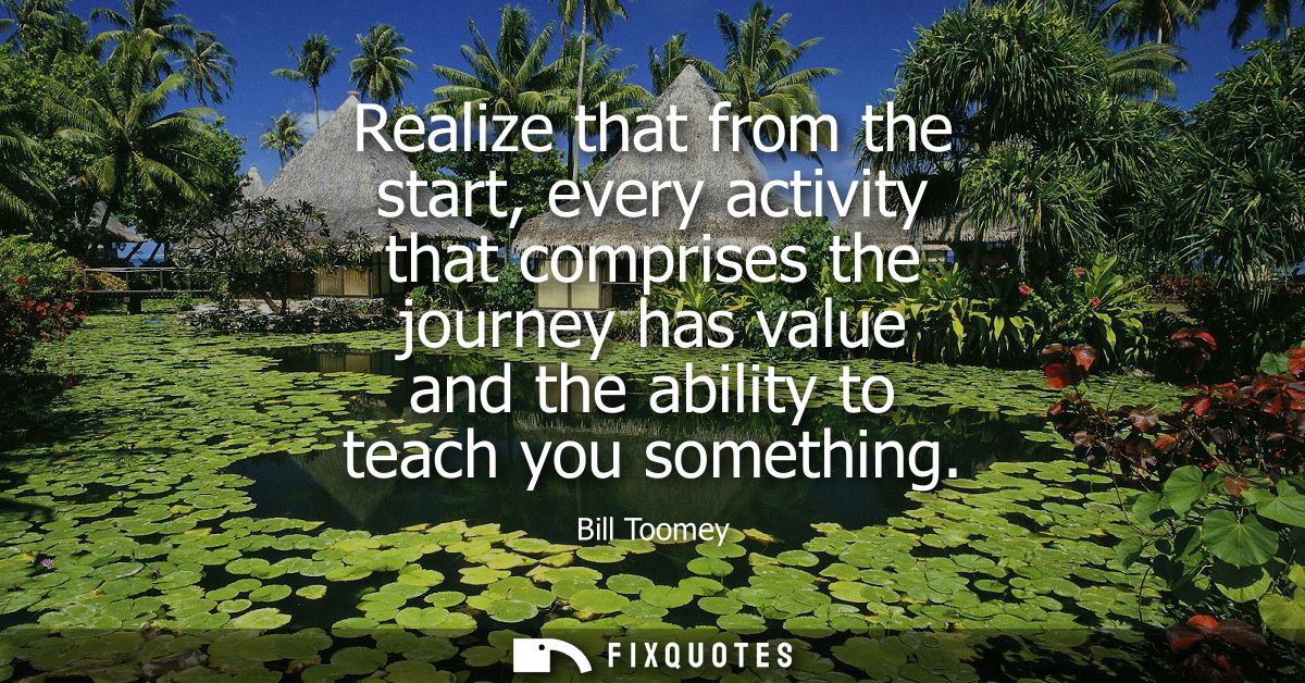 Realize that from the start, every activity that comprises the journey has value and the ability to teach you something