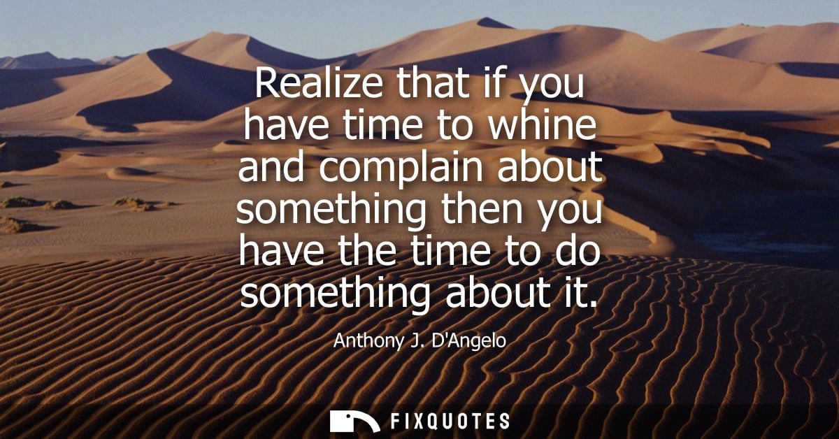 Realize that if you have time to whine and complain about something then you have the time to do something about it