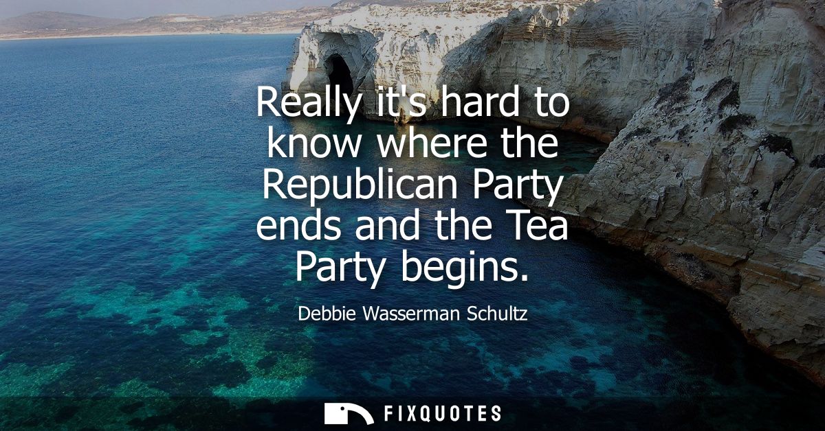 Really its hard to know where the Republican Party ends and the Tea Party begins