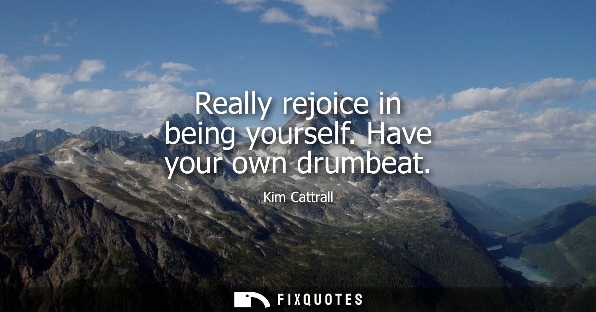 Really rejoice in being yourself. Have your own drumbeat
