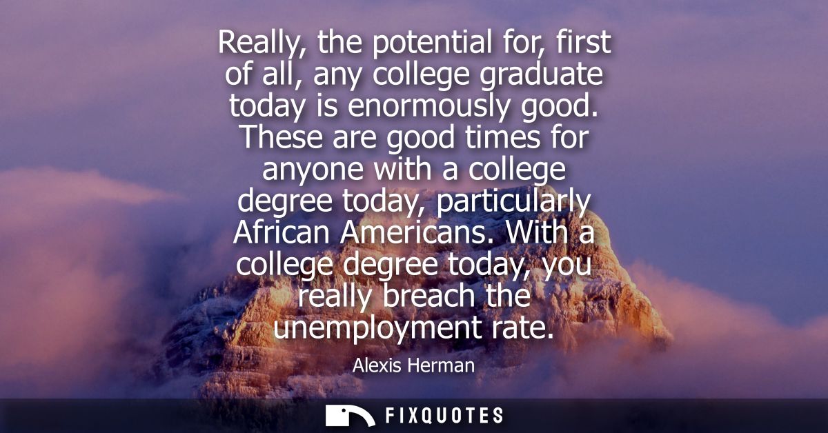 Really, the potential for, first of all, any college graduate today is enormously good. These are good times for anyone 