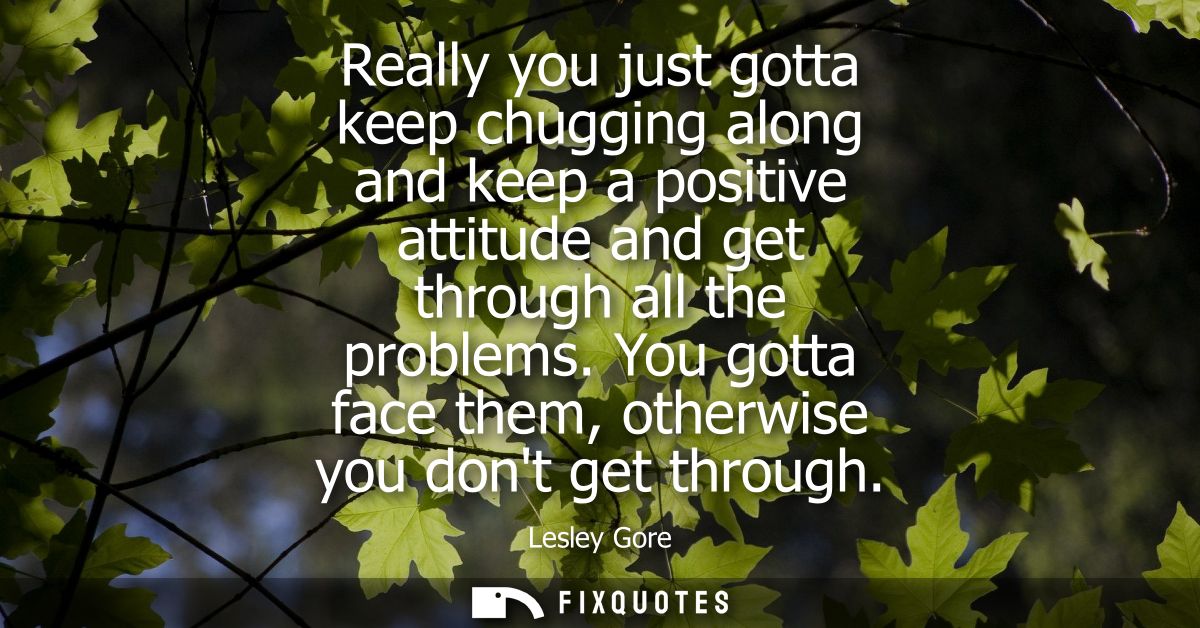 Really you just gotta keep chugging along and keep a positive attitude and get through all the problems. You gotta face 
