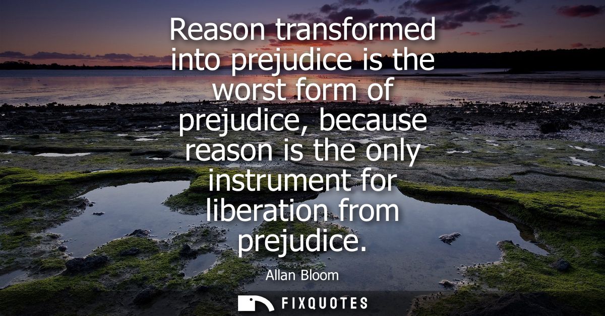 Reason transformed into prejudice is the worst form of prejudice, because reason is the only instrument for liberation f