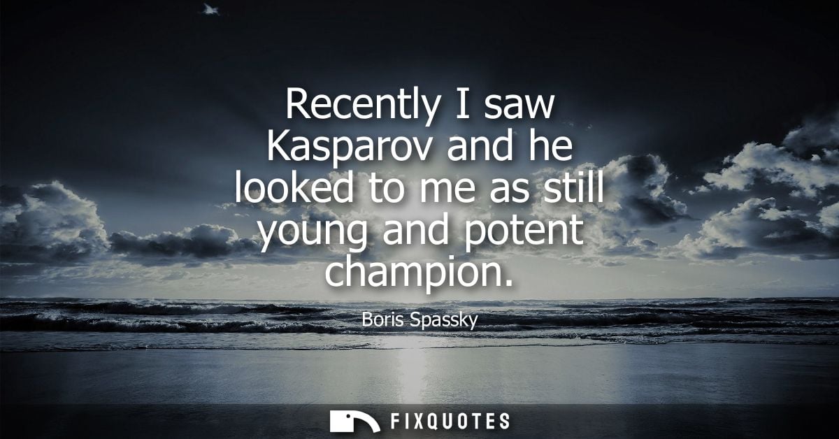 Recently I saw Kasparov and he looked to me as still young and potent champion