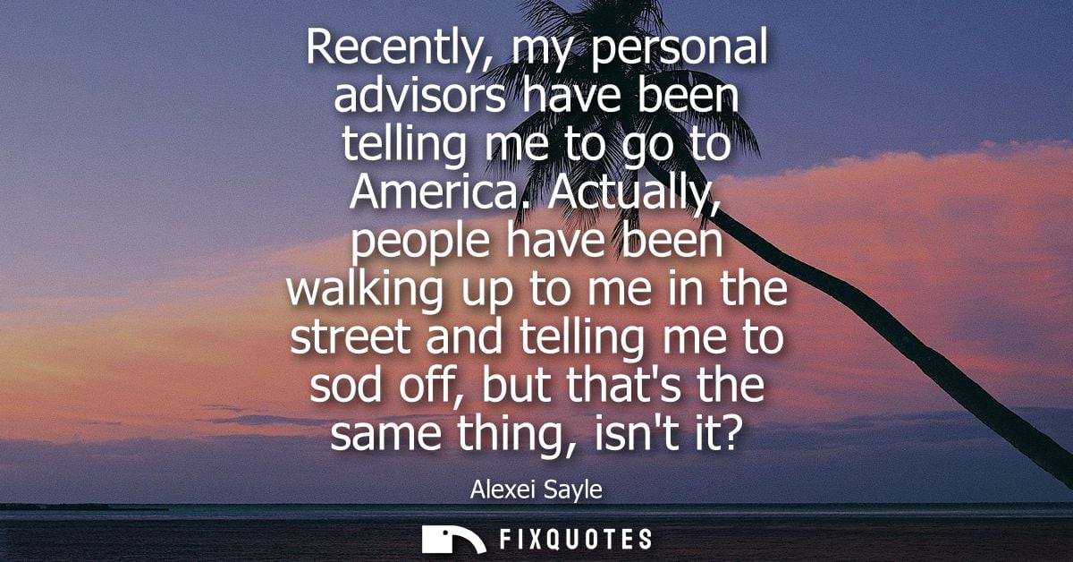 Recently, my personal advisors have been telling me to go to America. Actually, people have been walking up to me in the