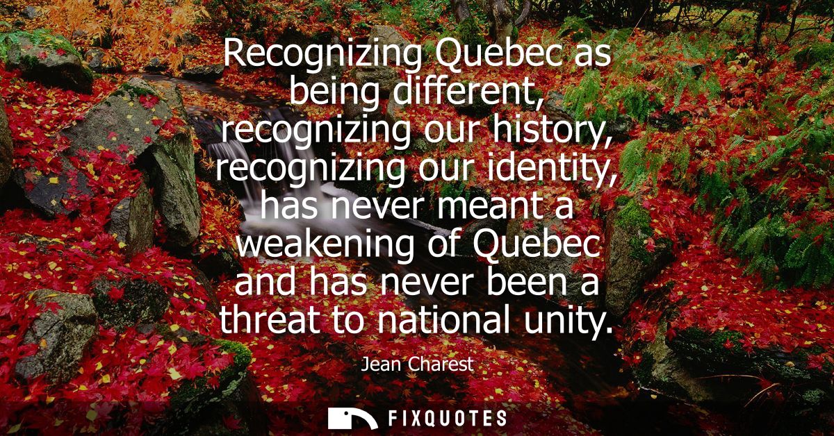 Recognizing Quebec as being different, recognizing our history, recognizing our identity, has never meant a weakening of