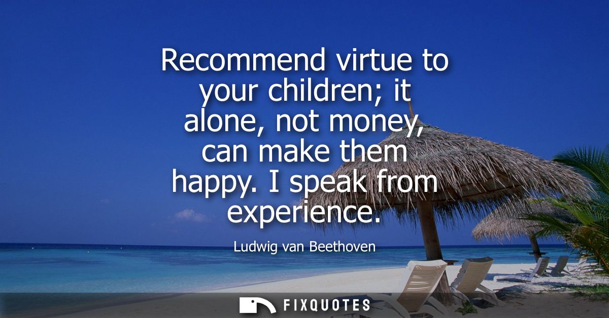 Recommend virtue to your children it alone, not money, can make them happy. I speak from experience
