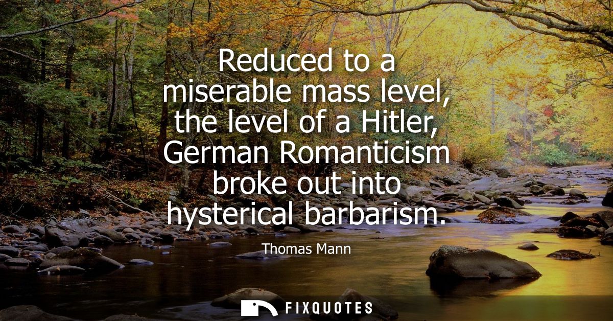 Reduced to a miserable mass level, the level of a Hitler, German Romanticism broke out into hysterical barbarism