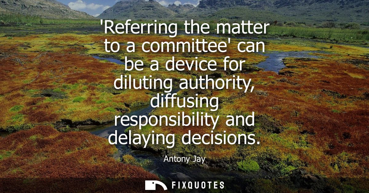 Referring the matter to a committee can be a device for diluting authority, diffusing responsibility and delaying decisi